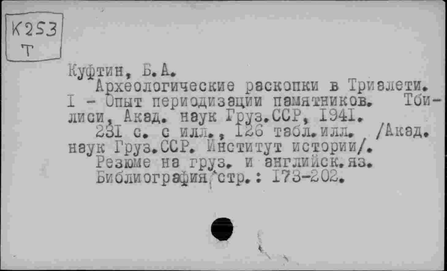 ﻿K2S3
T J
Куфтин, Б. A.
Археологические раскопки в Триалети.
I - ипыт периодизации памятников. Тбилиси, Акад, наук Груз.ССР, 1941.
231 с. с илл., 126 табл.илл. /Акад.
наук Груз.ССР. Институт истории/.
Резюме на груз, и английск,яз.
Библиография,"стр. : 173-202.